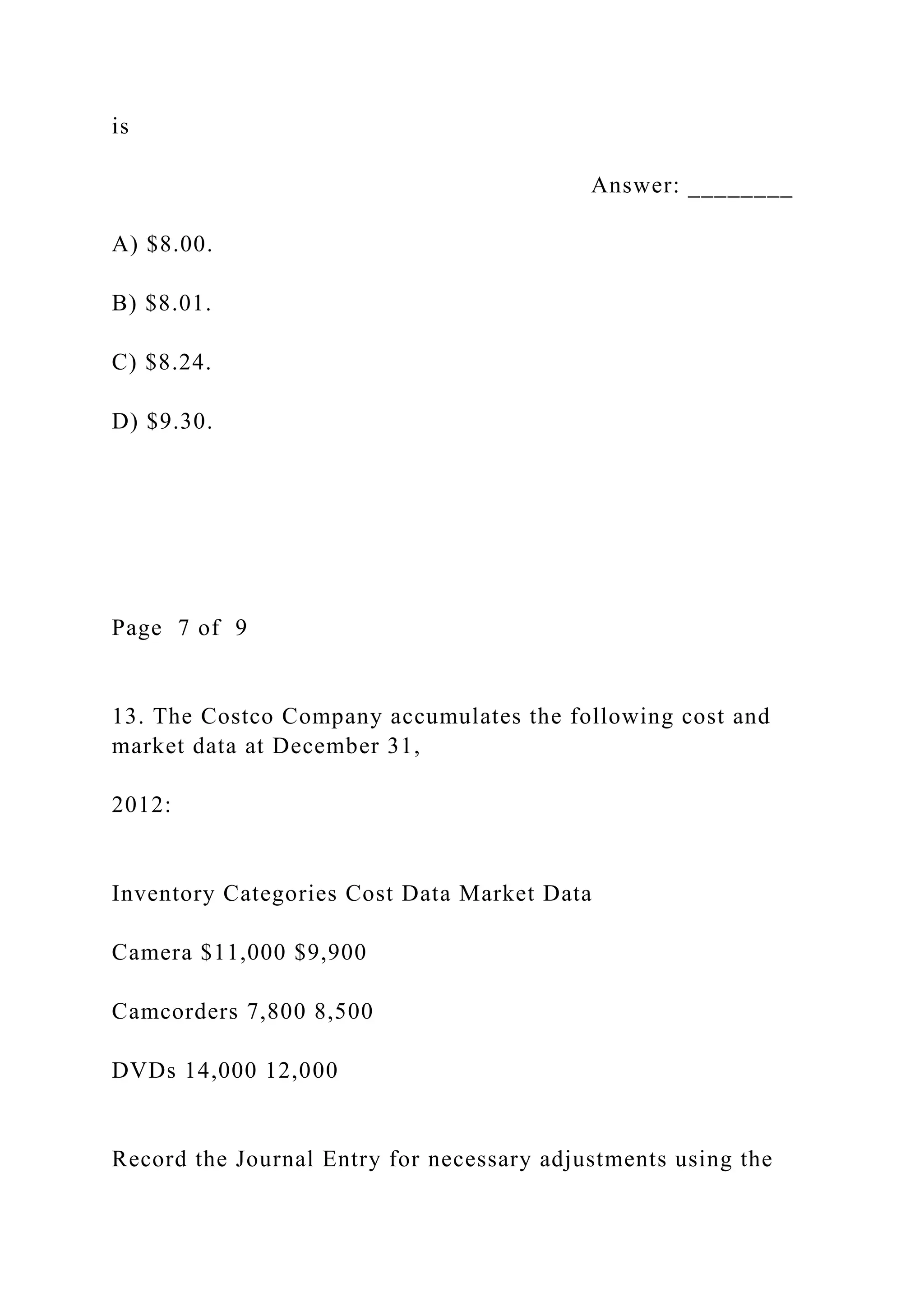 is
Answer: ________
A) $8.00.
B) $8.01.
C) $8.24.
D) $9.30.
Page 7 of 9
13. The Costco Company accumulates the following cost and
market data at December 31,
2012:
Inventory Categories Cost Data Market Data
Camera $11,000 $9,900
Camcorders 7,800 8,500
DVDs 14,000 12,000
Record the Journal Entry for necessary adjustments using the
 