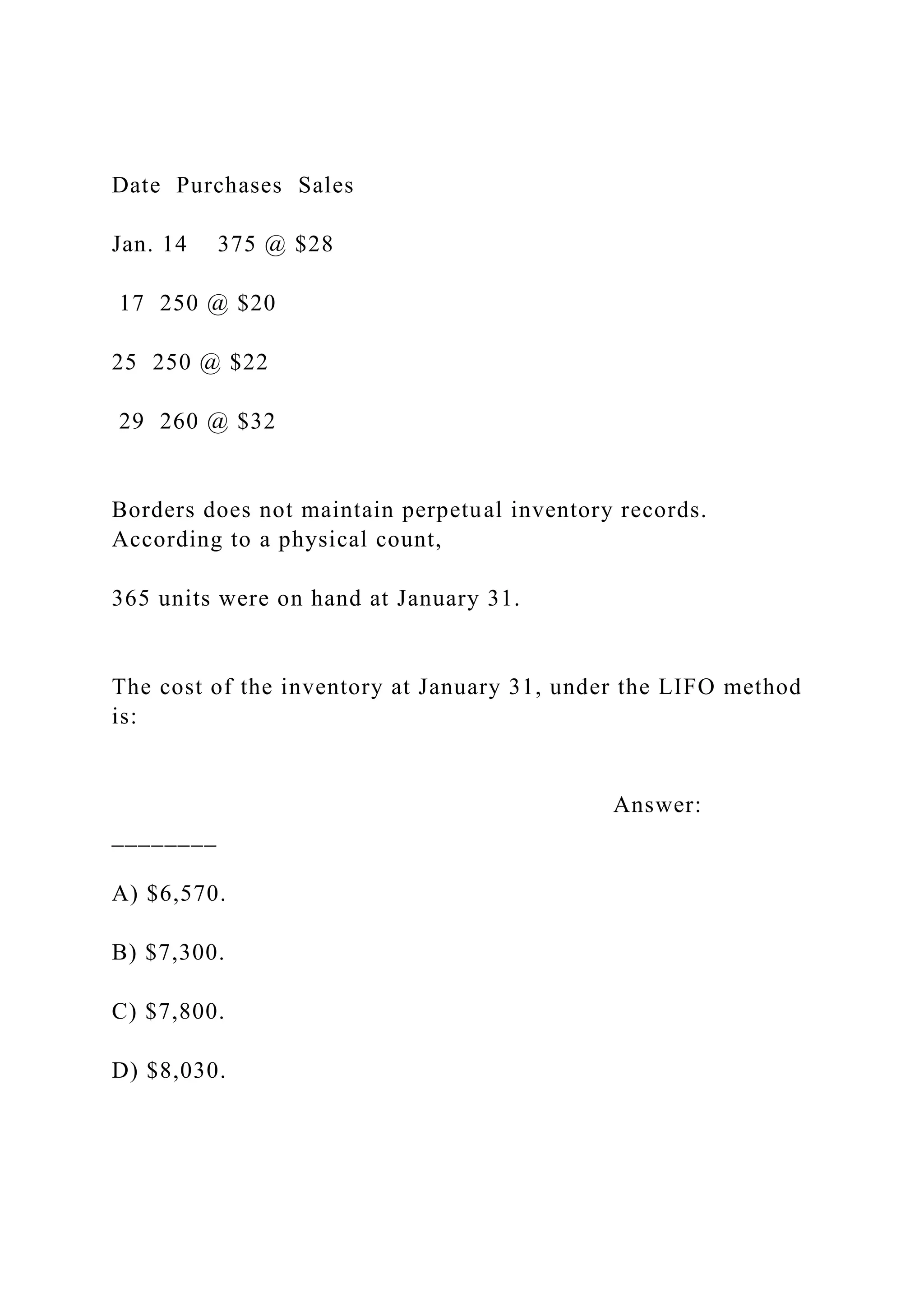 Date Purchases Sales
Jan. 14 375 @ $28
17 250 @ $20
25 250 @ $22
29 260 @ $32
Borders does not maintain perpetual inventory records.
According to a physical count,
365 units were on hand at January 31.
The cost of the inventory at January 31, under the LIFO method
is:
Answer:
________
A) $6,570.
B) $7,300.
C) $7,800.
D) $8,030.
 