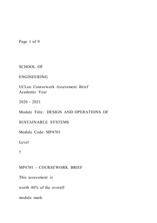 Page 1 of 9
SCHOOL OF
ENGINEERING
UCLan Coursework Assessment Brief
Academic Year
2020 - 2021
Module Title: DESIGN AND OPERATIONS OF
SUSTAINABLE SYSTEMS
Module Code: MP4701
Level
7
MP4701 – COURSEWORK BRIEF
This assessment is
worth 40% of the overall
module mark
 