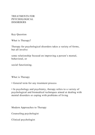 TREATMENTS FOR
PSYCHOLOGICAL
DISORDERS
Key Question
What is Therapy?
Therapy for psychological disorders takes a variety of forms,
but all involve
some relationship focused on improving a person’s mental,
behavioral, or
social functioning.
What is Therapy
• General term for any treatment process
• In psychology and psychiatry, therapy refers to a variety of
psychological and biomedical techniques aimed at dealing with
mental disorders or coping with problems of living
Modern Approaches to Therapy
Counseling psychologist
Clinical psychologist
 