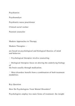 Psychiatrist
Psychoanalyst
Psychiatric nurse practitioner
Clinical social worker
Pastoral counselor
Modern Approaches to Therapy
Modern Therapies –
are based on psychological and biological theories of mind
and behavior.
of
the brain usually through medication.
treatment
modalities.
Key Question
How Do Psychologists Treat Mental Disorders?
Psychologists employ two main forms of treatment: the insight
 