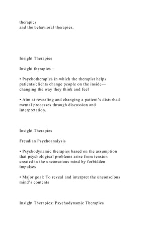 therapies
and the behavioral therapies.
Insight Therapies
Insight therapies –
• Psychotherapies in which the therapist helps
patients/clients change people on the inside—
changing the way they think and feel
• Aim at revealing and changing a patient’s disturbed
mental processes through discussion and
interpretation.
Insight Therapies
Freudian Psychoanalysis
• Psychodynamic therapies based on the assumption
that psychological problems arise from tension
created in the unconscious mind by forbidden
impulses
• Major goal: To reveal and interpret the unconscious
mind’s contents
Insight Therapies: Psychodynamic Therapies
 