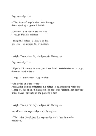 Psychoanalysis –
• The form of psychodynamic therapy
developed by Sigmund Freud
• Access to unconscious material
through free association
• Help the patient understand the
unconscious causes for symptoms
Insight Therapies: Psychodynamic Therapies
Psychoanalysis –
• Ego blocks unconscious problems from consciousness through
defense mechanisms
• Analysis of transference –
Analyzing and interpreting the patient’s relationship with the
therapist, based on the assumption that this relationship mirrors
unresolved conflicts in the patient’s past
Insight Therapies: Psychodynamic Therapies
Neo-Freudian psychodynamic therapies
• Therapies developed by psychodynamic theorists who
embraced
 