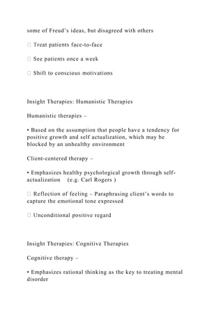 some of Freud’s ideas, but disagreed with others
-to-face
Insight Therapies: Humanistic Therapies
Humanistic therapies –
• Based on the assumption that people have a tendency for
positive growth and self actualization, which may be
blocked by an unhealthy environment
Client-centered therapy –
• Emphasizes healthy psychological growth through self-
actualization (e.g. Carl Rogers )
– Paraphrasing client’s words to
capture the emotional tone expressed
Insight Therapies: Cognitive Therapies
Cognitive therapy –
• Emphasizes rational thinking as the key to treating mental
disorder
 
