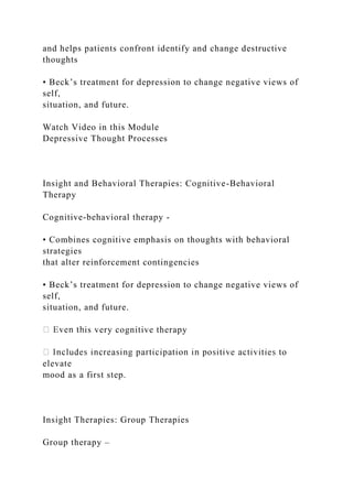 and helps patients confront identify and change destructive
thoughts
• Beck’s treatment for depression to change negative views of
self,
situation, and future.
Watch Video in this Module
Depressive Thought Processes
Insight and Behavioral Therapies: Cognitive-Behavioral
Therapy
Cognitive-behavioral therapy -
• Combines cognitive emphasis on thoughts with behavioral
strategies
that alter reinforcement contingencies
• Beck’s treatment for depression to change negative views of
self,
situation, and future.
is very cognitive therapy
elevate
mood as a first step.
Insight Therapies: Group Therapies
Group therapy –
 