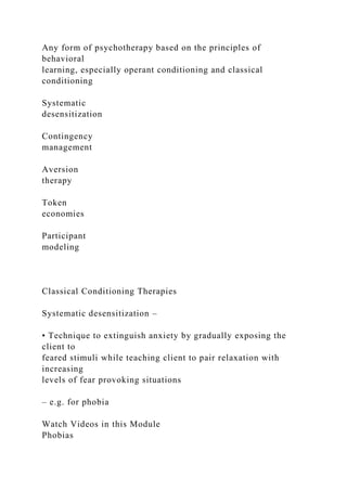 Any form of psychotherapy based on the principles of
behavioral
learning, especially operant conditioning and classical
conditioning
Systematic
desensitization
Contingency
management
Aversion
therapy
Token
economies
Participant
modeling
Classical Conditioning Therapies
Systematic desensitization –
• Technique to extinguish anxiety by gradually exposing the
client to
feared stimuli while teaching client to pair relaxation with
increasing
levels of fear provoking situations
– e.g. for phobia
Watch Videos in this Module
Phobias
 