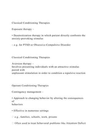 Classical Conditioning Therapies
Exposure therapy –
• Desensitization therapy in which patient directly confronts the
anxiety-provoking stimulus
– e.g. for PTSD or Obsessive-Compulsive Disorder
Classical Conditioning Therapies
Aversion therapy –
Involves presenting individuals with an attractive stimulus
paired with
unpleasant stimulation in order to condition a repulsive reaction
Operant Conditioning Therapies
Contingency management –
• Approach to changing behavior by altering the consequences
of
behaviors
• Effective in numerous settings
 