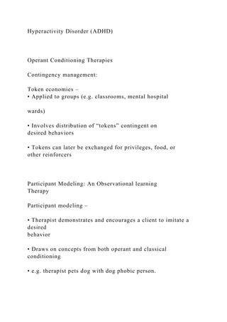Hyperactivity Disorder (ADHD)
Operant Conditioning Therapies
Contingency management:
Token economies –
• Applied to groups (e.g. classrooms, mental hospital
wards)
• Involves distribution of “tokens” contingent on
desired behaviors
• Tokens can later be exchanged for privileges, food, or
other reinforcers
Participant Modeling: An Observational learning
Therapy
Participant modeling –
• Therapist demonstrates and encourages a client to imitate a
desired
behavior
• Draws on concepts from both operant and classical
conditioning
• e.g. therapist pets dog with dog phobic person.
 