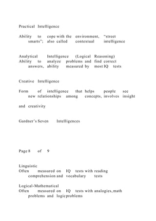 Practical Intelligence
Ability to cope with the environment, “street
smarts”; also called contextual intelligence
Analytical Intelligence (Logical Reasoning)
Ability to analyze problems and find correct
answers, ability measured by most IQ tests
Creative Intelligence
Form of intelligence that helps people see
new relationships among concepts, involves insight
and creativity
Gardner’s Seven Intelligences
Page 8 of 9
Linguistic
Often measured on IQ tests with reading
comprehension and vocabulary tests
Logical-Mathematical
Often measured on IQ tests with analogies, math
problems and logicproblems
 