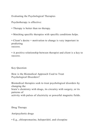 Evaluating the Psychological Therapies
Psychotherapy is effective:
• Therapy is better than no therapy.
• Matching specific therapies with specific conditions helps.
• Client’s desire = motivation to change is very important in
predicting
success.
• A positive relationship between therapist and client is a key to
success.
Key Question
How is the Biomedical Approach Used to Treat
Psychological Disorders?
Biomedical therapies seek to treat psychological disorders by
changing the
brain’s chemistry with drugs, its circuitry with surgery, or its
patterns of
activity with pulses of electricity or powerful magnetic fields.
Drug Therapy
Antipsychotic drugs
• E.g., chlorpromazine, haloperidol, and clozapine
 