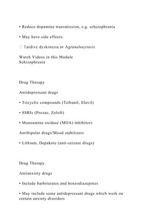 • Reduce dopamine transmission, e.g. schizophrenia
• May have side effects:
Watch Videos in this Module
Schizophrenia
Drug Therapy
Antidepressant drugs
• Tricyclic compounds (Tofranil, Elavil)
• SSRIs (Prozac, Zoloft)
• Monoamine oxidase (MOA) inhibitors
Antibipolar drugs/Mood stabilizers
• Lithium, Depakote (anti-seizure drugs)
Drug Therapy
Antianxiety drugs
• Include barbiturates and benzodiazepines
• May include some antidepressant drugs which work on
certain anxiety disorders
 