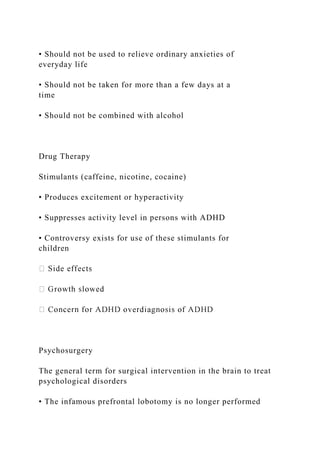 • Should not be used to relieve ordinary anxieties of
everyday life
• Should not be taken for more than a few days at a
time
• Should not be combined with alcohol
Drug Therapy
Stimulants (caffeine, nicotine, cocaine)
• Produces excitement or hyperactivity
• Suppresses activity level in persons with ADHD
• Controversy exists for use of these stimulants for
children
Psychosurgery
The general term for surgical intervention in the brain to treat
psychological disorders
• The infamous prefrontal lobotomy is no longer performed
 