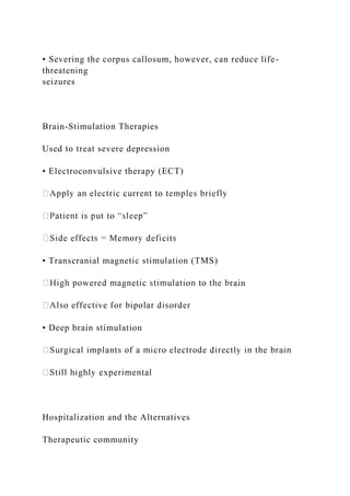 • Severing the corpus callosum, however, can reduce life-
threatening
seizures
Brain-Stimulation Therapies
Used to treat severe depression
• Electroconvulsive therapy (ECT)
• Transcranial magnetic stimulation (TMS)
rain
• Deep brain stimulation
Hospitalization and the Alternatives
Therapeutic community
 