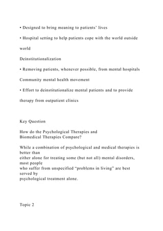 • Designed to bring meaning to patients’ lives
• Hospital setting to help patients cope with the world outside
world
Deinstitutionalization
• Removing patients, whenever possible, from mental hospitals
Community mental health movement
• Effort to deinstitutionalize mental patients and to provide
therapy from outpatient clinics
Key Question
How do the Psychological Therapies and
Biomedical Therapies Compare?
While a combination of psychological and medical therapies is
better than
either alone for treating some (but not all) mental disorders,
most people
who suffer from unspecified “problems in living” are best
served by
psychological treatment alone.
Topic 2
 