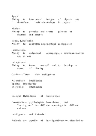 Spatial
Ability to form mental images of objects and
thinkabout their relationships in space
Musical
Ability to perceive and create patterns of
rhythms and pitches
Bodily-Kinesthetic
Ability for controlled movementand coordination
Interpersonal
Ability to understand otherpeople’s emotions, motives
and actions
Intrapersonal
Ability to know oneself and to develop a
sense of identity
Gardner’s Three New Intelligences
Naturalistic intelligence
Spiritual intelligence
Existential intelligence
Cultural Definitions of Intelligence
Cross-cultural psychologists have shown that
“intelligence” has different meanings in different
cultures.
Intelligence and Animals
Animals are capable of intelligentbehavior, oftentied to
 