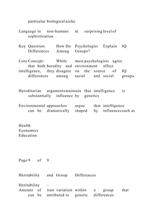 particular biological niche
Language in non-humans at surprising level of
sophistication
Key Question: How Do Psychologist Explain IQ
Differences Among Groups?
Core Concept: While most psychologists agree
that both heredity and environment affect
intelligence, they disagree on the source of IQ
differences among racial and social groups.
Hereditarian argumentsmaintain that intelligence is
substantially influence by genetics
Environmental approaches argue that intelligence
can be dramatically shaped by influencessuch as
Health
Economics
Education
Page 9 of 9
Heritability and Group Differences
Heritability –
Amount of trait variation within a group that
can be attributed to genetic differences
 