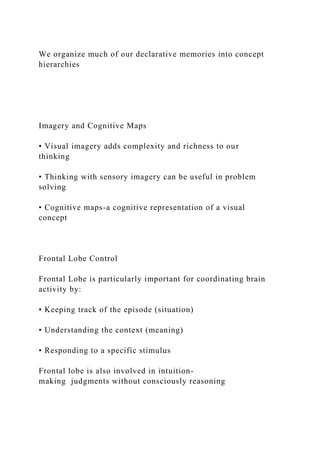 We organize much of our declarative memories into concept
hierarchies
Imagery and Cognitive Maps
• Visual imagery adds complexity and richness to our
thinking
• Thinking with sensory imagery can be useful in problem
solving
• Cognitive maps-a cognitive representation of a visual
concept
Frontal Lobe Control
Frontal Lobe is particularly important for coordinating brain
activity by:
• Keeping track of the episode (situation)
• Understanding the context (meaning)
• Responding to a specific stimulus
Frontal lobe is also involved in intuition-
making judgments without consciously reasoning
 