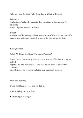 Schemas and Scripts Help You Know What to Expect
Schema –
A cluster of related concepts that provides a framework for
thinking
about objects, events, or ideas
Script –
A cluster of knowledge about sequences of interrelated, specific
events and actions expected to occur in particular settings
Key Question
What Abilities Do Good Thinkers Possess?
Good thinkers not only have a repertoire of effective strategies,
called
algorithms and heuristics, they also know how to avoid the
common
impediments to problem solving and decision making.
Problem Solving
Good problem solvers are skilled at
• Identifying the problem
• Selecting a strategy
 