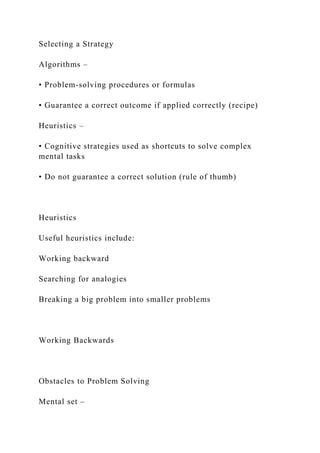 Selecting a Strategy
Algorithms –
• Problem-solving procedures or formulas
• Guarantee a correct outcome if applied correctly (recipe)
Heuristics –
• Cognitive strategies used as shortcuts to solve complex
mental tasks
• Do not guarantee a correct solution (rule of thumb)
Heuristics
Useful heuristics include:
Working backward
Searching for analogies
Breaking a big problem into smaller problems
Working Backwards
Obstacles to Problem Solving
Mental set –
 