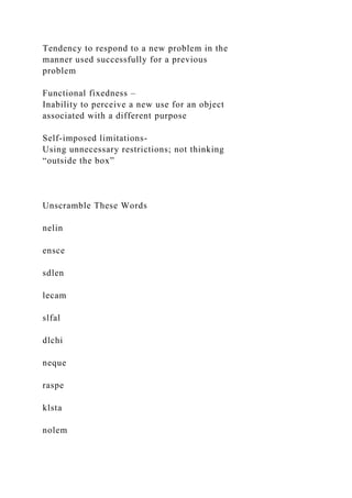 Tendency to respond to a new problem in the
manner used successfully for a previous
problem
Functional fixedness –
Inability to perceive a new use for an object
associated with a different purpose
Self-imposed limitations-
Using unnecessary restrictions; not thinking
“outside the box”
Unscramble These Words
nelin
ensce
sdlen
lecam
slfal
dlchi
neque
raspe
klsta
nolem
 