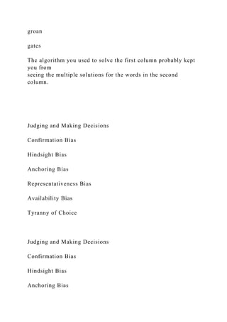 groan
gates
The algorithm you used to solve the first column probably kept
you from
seeing the multiple solutions for the words in the second
column.
Judging and Making Decisions
Confirmation Bias
Hindsight Bias
Anchoring Bias
Representativeness Bias
Availability Bias
Tyranny of Choice
Judging and Making Decisions
Confirmation Bias
Hindsight Bias
Anchoring Bias
 