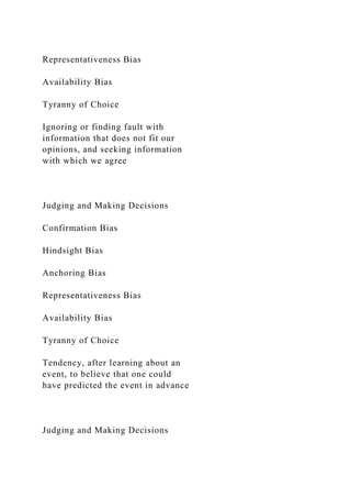 Representativeness Bias
Availability Bias
Tyranny of Choice
Ignoring or finding fault with
information that does not fit our
opinions, and seeking information
with which we agree
Judging and Making Decisions
Confirmation Bias
Hindsight Bias
Anchoring Bias
Representativeness Bias
Availability Bias
Tyranny of Choice
Tendency, after learning about an
event, to believe that one could
have predicted the event in advance
Judging and Making Decisions
 