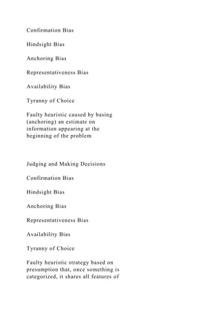 Confirmation Bias
Hindsight Bias
Anchoring Bias
Representativeness Bias
Availability Bias
Tyranny of Choice
Faulty heuristic caused by basing
(anchoring) an estimate on
information appearing at the
beginning of the problem
Judging and Making Decisions
Confirmation Bias
Hindsight Bias
Anchoring Bias
Representativeness Bias
Availability Bias
Tyranny of Choice
Faulty heuristic strategy based on
presumption that, once something is
categorized, it shares all features of
 