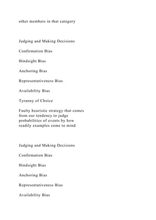 other members in that category
Judging and Making Decisions
Confirmation Bias
Hindsight Bias
Anchoring Bias
Representativeness Bias
Availability Bias
Tyranny of Choice
Faulty heuristic strategy that comes
from our tendency to judge
probabilities of events by how
readily examples come to mind
Judging and Making Decisions
Confirmation Bias
Hindsight Bias
Anchoring Bias
Representativeness Bias
Availability Bias
 