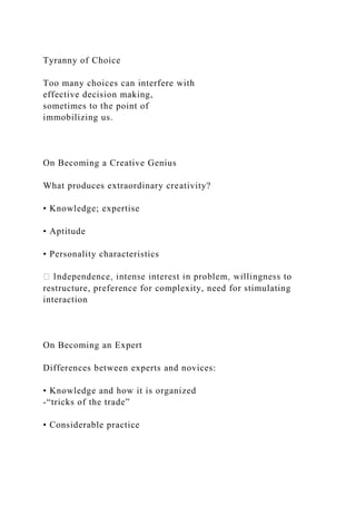 Tyranny of Choice
Too many choices can interfere with
effective decision making,
sometimes to the point of
immobilizing us.
On Becoming a Creative Genius
What produces extraordinary creativity?
• Knowledge; expertise
• Aptitude
• Personality characteristics
restructure, preference for complexity, need for stimulating
interaction
On Becoming an Expert
Differences between experts and novices:
• Knowledge and how it is organized
-“tricks of the trade”
• Considerable practice
 