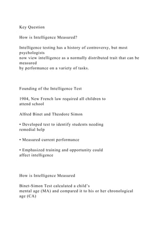 Key Question
How is Intelligence Measured?
Intelligence testing has a history of controversy, but most
psychologists
now view intelligence as a normally distributed trait that can be
measured
by performance on a variety of tasks.
Founding of the Intelligence Test
1904, New French law required all children to
attend school
Alfred Binet and Theodore Simon
• Developed test to identify students needing
remedial help
• Measured current performance
• Emphasized training and opportunity could
affect intelligence
How is Intelligence Measured
Binet-Simon Test calculated a child’s
mental age (MA) and compared it to his or her chronological
age (CA)
 