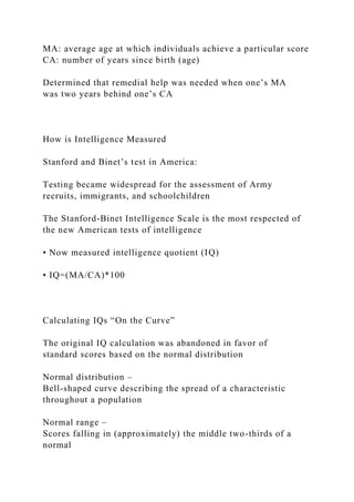 MA: average age at which individuals achieve a particular score
CA: number of years since birth (age)
Determined that remedial help was needed when one’s MA
was two years behind one’s CA
How is Intelligence Measured
Stanford and Binet’s test in America:
Testing became widespread for the assessment of Army
recruits, immigrants, and schoolchildren
The Stanford-Binet Intelligence Scale is the most respected of
the new American tests of intelligence
• Now measured intelligence quotient (IQ)
• IQ=(MA/CA)*100
Calculating IQs “On the Curve”
The original IQ calculation was abandoned in favor of
standard scores based on the normal distribution
Normal distribution –
Bell-shaped curve describing the spread of a characteristic
throughout a population
Normal range –
Scores falling in (approximately) the middle two-thirds of a
normal
 