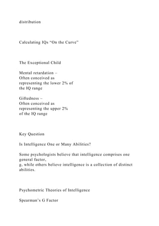 distribution
Calculating IQs “On the Curve”
The Exceptional Child
Mental retardation –
Often conceived as
representing the lower 2% of
the IQ range
Giftedness –
Often conceived as
representing the upper 2%
of the IQ range
Key Question
Is Intelligence One or Many Abilities?
Some psychologists believe that intelligence comprises one
general factor,
g, while others believe intelligence is a collection of distinct
abilities.
Psychometric Theories of Intelligence
Spearman’s G Factor
 