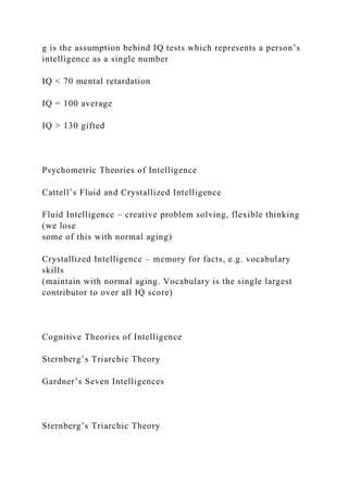 g is the assumption behind IQ tests which represents a person’s
intelligence as a single number
IQ < 70 mental retardation
IQ = 100 average
IQ > 130 gifted
Psychometric Theories of Intelligence
Cattell’s Fluid and Crystallized Intelligence
Fluid Intelligence – creative problem solving, flexible thinking
(we lose
some of this with normal aging)
Crystallized Intelligence – memory for facts, e.g. vocabulary
skills
(maintain with normal aging. Vocabulary is the single largest
contributor to over all IQ score)
Cognitive Theories of Intelligence
Sternberg’s Triarchic Theory
Gardner’s Seven Intelligences
Sternberg’s Triarchic Theory
 