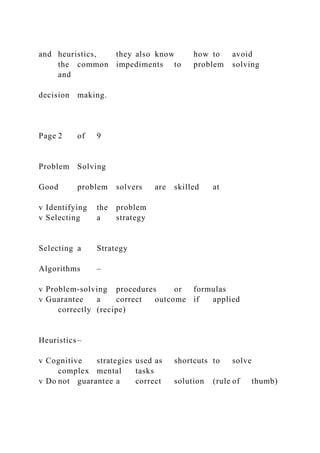 and heuristics, they also know how to avoid
the common impediments to problem solving
and
decision making.
Page 2 of 9
Problem Solving
Good problem solvers are skilled at
v Identifying the problem
v Selecting a strategy
Selecting a Strategy
Algorithms –
v Problem-solving procedures or formulas
v Guarantee a correct outcome if applied
correctly (recipe)
Heuristics –
v Cognitive strategies used as shortcuts to solve
complex mental tasks
v Do not guarantee a correct solution (rule of thumb)
 