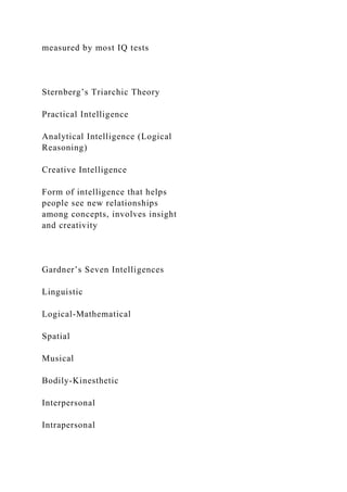 measured by most IQ tests
Sternberg’s Triarchic Theory
Practical Intelligence
Analytical Intelligence (Logical
Reasoning)
Creative Intelligence
Form of intelligence that helps
people see new relationships
among concepts, involves insight
and creativity
Gardner’s Seven Intelligences
Linguistic
Logical-Mathematical
Spatial
Musical
Bodily-Kinesthetic
Interpersonal
Intrapersonal
 