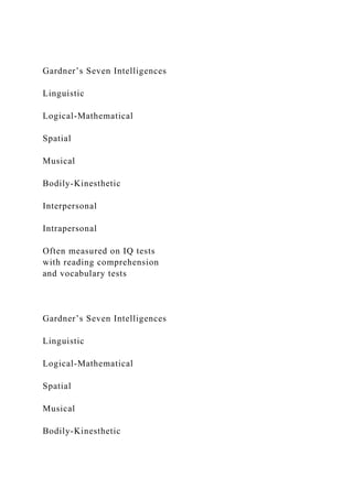 Gardner’s Seven Intelligences
Linguistic
Logical-Mathematical
Spatial
Musical
Bodily-Kinesthetic
Interpersonal
Intrapersonal
Often measured on IQ tests
with reading comprehension
and vocabulary tests
Gardner’s Seven Intelligences
Linguistic
Logical-Mathematical
Spatial
Musical
Bodily-Kinesthetic
 