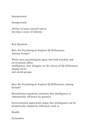 Interpersonal
Intrapersonal
Ability to know oneself and to
develop a sense of identity
Key Question
How Do Psychologists Explain IQ Differences
Among Groups?
While most psychologists agree that both heredity and
environment affect
intelligence, they disagree on the source of IQ differences
among racial
and social groups.
How Do Psychologists Explain IQ Differences Among
Groups?
Hereditarian arguments maintain that intelligence is
substantially influence by genetics
Environmental approaches argue that intelligence can be
dramatically shaped by influences such as
Health
Economics
 