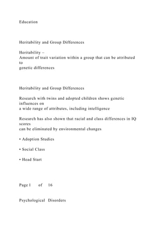 Education
Heritability and Group Differences
Heritability –
Amount of trait variation within a group that can be attributed
to
genetic differences
Heritability and Group Differences
Research with twins and adopted children shows genetic
influences on
a wide range of attributes, including intelligence
Research has also shown that racial and class differences in IQ
scores
can be eliminated by environmental changes
• Adoption Studies
• Social Class
• Head Start
Page 1 of 16
Psychological Disorders
 