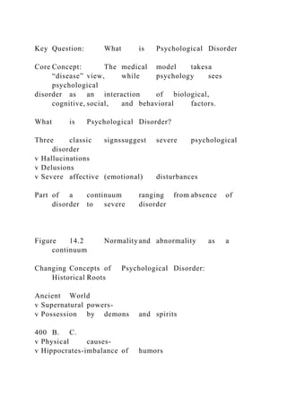 Key Question: What is Psychological Disorder
Core Concept: The medical model takesa
“disease” view, while psychology sees
psychological
disorder as an interaction of biological,
cognitive, social, and behavioral factors.
What is Psychological Disorder?
Three classic signssuggest severe psychological
disorder
v Hallucinations
v Delusions
v Severe affective (emotional) disturbances
Part of a continuum ranging from absence of
disorder to severe disorder
Figure 14.2 Normality and abnormality as a
continuum
Changing Concepts of Psychological Disorder:
Historical Roots
Ancient World
v Supernatural powers-
v Possession by demons and spirits
400 B. C.
v Physical causes-
v Hippocrates-imbalance of humors
 