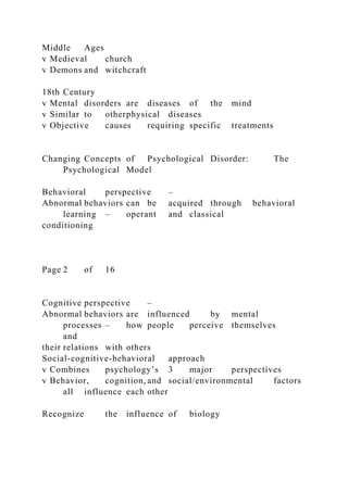 Middle Ages
v Medieval church
v Demons and witchcraft
18th Century
v Mental disorders are diseases of the mind
v Similar to otherphysical diseases
v Objective causes requiring specific treatments
Changing Concepts of Psychological Disorder: The
Psychological Model
Behavioral perspective –
Abnormal behaviors can be acquired through behavioral
learning – operant and classical
conditioning
Page 2 of 16
Cognitive perspective –
Abnormal behaviors are influenced by mental
processes – how people perceive themselves
and
their relations with others
Social-cognitive-behavioral approach
v Combines psychology’s 3 major perspectives
v Behavior, cognition, and social/environmental factors
all influence each other
Recognize the influence of biology
 