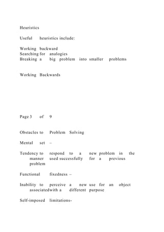 Heuristics
Useful heuristics include:
Working backward
Searching for analogies
Breaking a big problem into smaller problems
Working Backwards
Page 3 of 9
Obstacles to Problem Solving
Mental set –
Tendency to respond to a new problem in the
manner used successfully for a previous
problem
Functional fixedness –
Inability to perceive a new use for an object
associatedwith a different purpose
Self-imposed limitations-
 