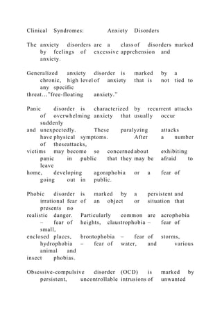 Clinical Syndromes: Anxiety Disorders
The anxiety disorders are a class of disorders marked
by feelings of excessive apprehension and
anxiety.
Generalized anxiety disorder is marked by a
chronic, high level of anxiety that is not tied to
any specific
threat…”free-floating anxiety.”
Panic disorder is characterized by recurrent attacks
of overwhelming anxiety that usually occur
suddenly
and unexpectedly. These paralyzing attacks
have physical symptoms. After a number
of theseattacks,
victims may become so concerned about exhibiting
panic in public that they may be afraid to
leave
home, developing agoraphobia or a fear of
going out in public.
Phobic disorder is marked by a persistent and
irrational fear of an object or situation that
presents no
realistic danger. Particularly common are acrophobia
– fear of heights, claustrophobia – fear of
small,
enclosed places, brontophobia – fear of storms,
hydrophobia – fear of water, and various
animal and
insect phobias.
Obsessive-compulsive disorder (OCD) is marked by
persistent, uncontrollable intrusions of unwanted
 