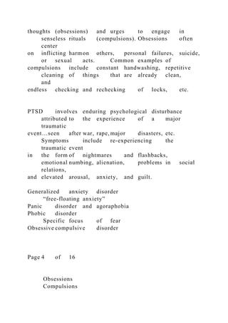 thoughts (obsessions) and urges to engage in
senseless rituals (compulsions). Obsessions often
center
on inflicting harmon others, personal failures, suicide,
or sexual acts. Common examples of
compulsions include constant handwashing, repetitive
cleaning of things that are already clean,
and
endless checking and rechecking of locks, etc.
PTSD involves enduring psychological disturbance
attributed to the experience of a major
traumatic
event…seen after war, rape, major disasters, etc.
Symptoms include re-experiencing the
traumatic event
in the form of nightmares and flashbacks,
emotional numbing, alienation, problems in social
relations,
and elevated arousal, anxiety, and guilt.
Generalized anxiety disorder
“free-floating anxiety”
Panic disorder and agoraphobia
Phobic disorder
Specific focus of fear
Obsessive compulsive disorder
Page 4 of 16
Obsessions
Compulsions
 