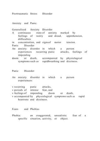 Posttraumatic Stress Disorder
Anxiety and Panic
Generalized Anxiety Disorder
A continuous state of anxiety marked by
feelings of worry and dread, apprehension,
difficulties
in concentration, and signsof motor tension.
Panic Disorder
An anxiety disorder in which a person
experiences recurring panic attacks, feelings of
impending
doom or death, accompanied by physiological
symptoms such as rapidbreathing and dizziness.
Panic Disorder
An anxiety disorder in which a person
experiences:
v recurring panic attacks,
v periods of intense fear, and
v feelings of impending doom or death,
v accompanied by physiological symptoms such as rapid
heartrate and dizziness.
Fears and Phobias
Phobia: an exaggerated, unrealistic fear of a
specific situation, activity, or object.
 