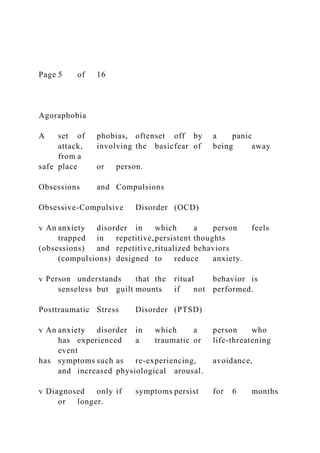 Page 5 of 16
Agoraphobia
A set of phobias, oftenset off by a panic
attack, involving the basicfear of being away
from a
safe place or person.
Obsessions and Compulsions
Obsessive-Compulsive Disorder (OCD)
v An anxiety disorder in which a person feels
trapped in repetitive,persistent thoughts
(obsessions) and repetitive,ritualized behaviors
(compulsions) designed to reduce anxiety.
v Person understands that the ritual behavior is
senseless but guilt mounts if not performed.
Posttraumatic Stress Disorder (PTSD)
v An anxiety disorder in which a person who
has experienced a traumatic or life-threatening
event
has symptoms such as re-experiencing, avoidance,
and increased physiological arousal.
v Diagnosed only if symptoms persist for 6 months
or longer.
 