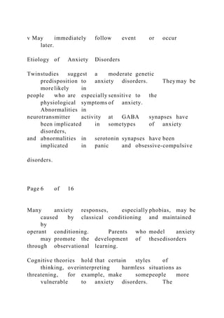 v May immediately follow event or occur
later.
Etiology of Anxiety Disorders
Twinstudies suggest a moderate genetic
predisposition to anxiety disorders. They may be
more likely in
people who are especially sensitive to the
physiological symptoms of anxiety.
Abnormalities in
neurotransmitter activity at GABA synapses have
been implicated in sometypes of anxiety
disorders,
and abnormalities in serotonin synapses have been
implicated in panic and obsessive-compulsive
disorders.
Page 6 of 16
Many anxiety responses, especially phobias, may be
caused by classical conditioning and maintained
by
operant conditioning. Parents who model anxiety
may promote the development of thesedisorders
through observational learning.
Cognitive theories hold that certain styles of
thinking, overinterpreting harmless situations as
threatening, for example, make somepeople more
vulnerable to anxiety disorders. The
 