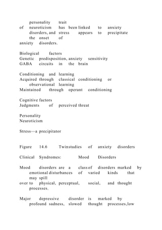 personality trait
of neuroticism has been linked to anxiety
disorders, and stress appears to precipitate
the onset of
anxiety disorders.
Biological factors
Genetic predisposition, anxiety sensitivity
GABA circuits in the brain
Conditioning and learning
Acquired through classical conditioning or
observational learning
Maintained through operant conditioning
Cognitive factors
Judgments of perceived threat
Personality
Neuroticism
Stress—a precipitator
Figure 14.6 Twinstudies of anxiety disorders
Clinical Syndromes: Mood Disorders
Mood disorders are a class of disorders marked by
emotional disturbances of varied kinds that
may spill
over to physical, perceptual, social, and thought
processes.
Major depressive disorder is marked by
profound sadness, slowed thought processes,low
 