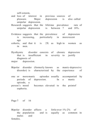 self-esteem,
and loss of interest in previous sources of
pleasure. Major depression is also called
unipolar depression.
Research suggests that the lifetime prevalence rate of
unipolar depression is between 7 and 18%.
Evidence suggests that the prevalence of depression
is increasing, particularly in more recent
age
cohorts, and that it is 2X as high in women as
in men.
Dysthymic disorder consists of chronic depression
that is insufficient in severity to justify
diagnosis of
major depression.
Bipolar disorder (formerly known as manic-depressive
disorder) is characterized by the experience of
one or more manic episodes usually accompanied by
periods of depression. In a manic
episode, a
person’s mood becomes elevated to the pointof
euphoria.
Page 7 of 16
Bipolar disorder affects a little over 1%-2% of
the population and is equally as common in
males and
females.
 