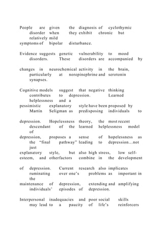 People are given the diagnosis of cyclothymic
disorder when they exhibit chronic but
relatively mild
symptoms of bipolar disturbance.
Evidence suggests genetic vulnerability to mood
disorders. These disorders are accompanied by
changes in neurochemical activity in the brain,
particularly at norepinephrine and serotonin
synapses.
Cognitive models suggest that negative thinking
contributes to depression. Learned
helplessness and a
pessimistic explanatory style have been proposed by
Martin Seligman as predisposing individuals to
depression. Hopelessness theory, the most recent
descendant of the learned helplessness model
of
depression, proposes a sense of hopelessness as
the “final pathway” leading to depression…not
just
explanatory style, but also high stress, low self-
esteem, and otherfactors combine in the development
of depression. Current research also implicates
ruminating over one’s problems as important in
the
maintenance of depression, extending and amplifying
individuals’ episodes of depression.
Interpersonal inadequacies and poor social skills
may lead to a paucity of life’s reinforcers
 