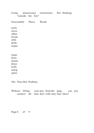 Using unnecessary restrictions; Not thinking
“outside the box”
Unscramble These Words
nelin
ensce
sdlen
lecam
slfal
dlchi
neque
raspe
klsta
nolem
dlsco
hsfle
naorg
egsta
The Nine-Dot Problem
Without lifting your pen from the page, can you
connect all nine dots with only four lines?
Page 4 of 9
 